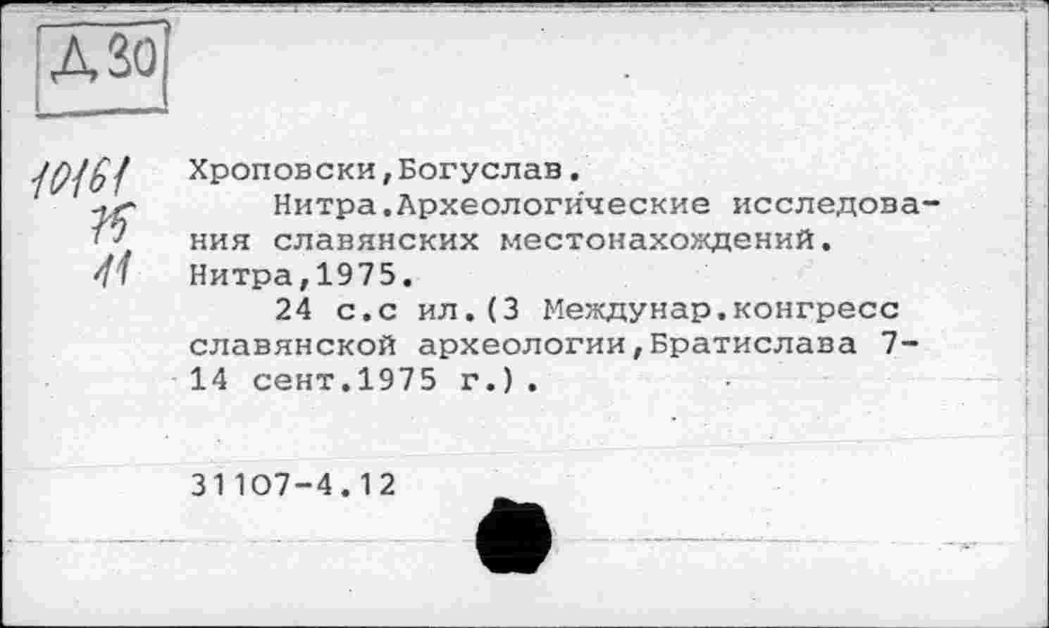 ﻿* Г" л
ASO
Ж/
?Г
41
Хроповски,Богуслав.
Нитра.Археологические исследования славянских местонахождений. Нитра,1975.
24 с.с ил.(3 Междунар.конгресс славянской археологии,Братислава 7-14 сент.1975 г.).
31107-4.12